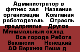 Администратор в фитнес-зал › Название организации ­ Компания-работодатель › Отрасль предприятия ­ Другое › Минимальный оклад ­ 25 000 - Все города Работа » Вакансии   . Ненецкий АО,Верхняя Пеша д.